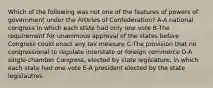 Which of the following was not one of the features of powers of government under the Articles of Confederation? A-A national congress in which each state had only one vote B-The requirement for unanimous approval of the states before Congress could enact any tax measure C-The provision that no congressional to regulate interstate or foreign commerce D-A single-chamber Congress, elected by state legislature, in which each state had one vote E-A president elected by the state legislautres