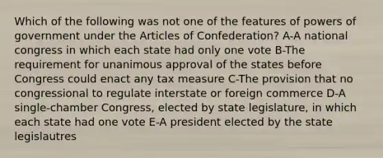 Which of the following was not one of the features of powers of government under the Articles of Confederation? A-A national congress in which each state had only one vote B-The requirement for unanimous approval of the states before Congress could enact any tax measure C-The provision that no congressional to regulate interstate or foreign commerce D-A single-chamber Congress, elected by state legislature, in which each state had one vote E-A president elected by the state legislautres