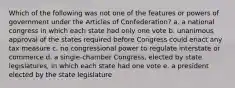 Which of the following was not one of the features or powers of government under the Articles of Confederation? a. a national congress in which each state had only one vote b. unanimous approval of the states required before Congress could enact any tax measure c. no congressional power to regulate interstate or commerce d. a single-chamber Congress, elected by state legislatures, in which each state had one vote e. a president elected by the state legislature