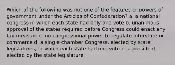 Which of the following was not one of the features or powers of government under the Articles of Confederation? a. a national congress in which each state had only one vote b. unanimous approval of the states required before Congress could enact any tax measure c. no congressional power to regulate interstate or commerce d. a single-chamber Congress, elected by state legislatures, in which each state had one vote e. a president elected by the state legislature