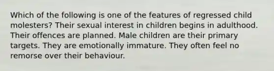 Which of the following is one of the features of regressed child molesters? Their sexual interest in children begins in adulthood. Their offences are planned. Male children are their primary targets. They are emotionally immature. They often feel no remorse over their behaviour.