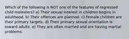 Which of the following is NOT one of the features of regressed child molesters? a) Their sexual interest in children begins in adulthood. b) Their offences are planned. c) Female children are their primary targets. d) Their primary sexual orientation is toward adults. e) They are often married and are having martial problems.