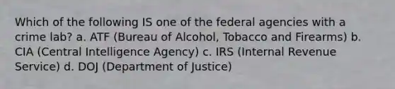 Which of the following IS one of the federal agencies with a crime lab? a. ATF (Bureau of Alcohol, Tobacco and Firearms) b. CIA (Central Intelligence Agency) c. IRS (Internal Revenue Service) d. DOJ (Department of Justice)