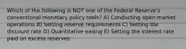 Which of the following is NOT one of the Federal Reserve's conventional monetary policy tools? A) Conducting open market operations B) Setting reserve requirements C) Setting the discount rate D) Quantitative easing E) Setting the interest rate paid on excess reserves