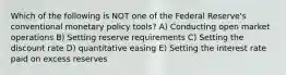 Which of the following is NOT one of the Federal Reserve's conventional monetary policy tools? A) Conducting open market operations B) Setting reserve requirements C) Setting the discount rate D) quantitative easing E) Setting the interest rate paid on excess reserves