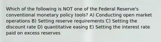 Which of the following is NOT one of the Federal Reserve's conventional <a href='https://www.questionai.com/knowledge/kEE0G7Llsx-monetary-policy' class='anchor-knowledge'>monetary policy</a> tools? A) Conducting open market operations B) Setting reserve requirements C) Setting the discount rate D) quantitative easing E) Setting the interest rate paid on excess reserves