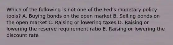 Which of the following is not one of the Fed's <a href='https://www.questionai.com/knowledge/kEE0G7Llsx-monetary-policy' class='anchor-knowledge'>monetary policy</a> tools? A. Buying bonds on the open market B. Selling bonds on the open market C. Raising or lowering taxes D. Raising or lowering the reserve requirement ratio E. Raising or lowering the discount rate