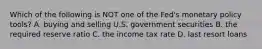 Which of the following is NOT one of the​ Fed's monetary policy​ tools? A. buying and selling U.S. government securities B. the required reserve ratio C. the income tax rate D. last resort loans