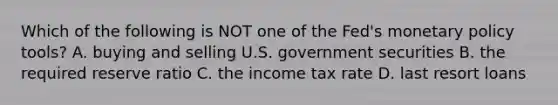 Which of the following is NOT one of the​ Fed's monetary policy​ tools? A. buying and selling U.S. government securities B. the required reserve ratio C. the income tax rate D. last resort loans