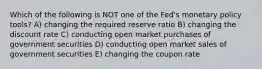 Which of the following is NOT one of the Fed's monetary policy tools? A) changing the required reserve ratio B) changing the discount rate C) conducting open market purchases of government securities D) conducting open market sales of government securities E) changing the coupon rate