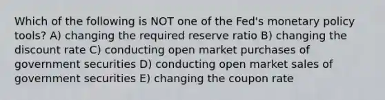 Which of the following is NOT one of the Fed's monetary policy tools? A) changing the required reserve ratio B) changing the discount rate C) conducting open market purchases of government securities D) conducting open market sales of government securities E) changing the coupon rate