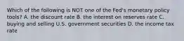 Which of the following is NOT one of the​ Fed's monetary policy​ tools? A. the discount rate B. the interest on reserves rate C. buying and selling U.S. government securities D. the income tax rate