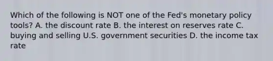 Which of the following is NOT one of the​ Fed's monetary policy​ tools? A. the discount rate B. the interest on reserves rate C. buying and selling U.S. government securities D. the income tax rate