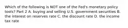 Which of the following is NOT one of the​ Fed's monetary policy​ tools? Part 2 A. buying and selling U.S. government securities B. the interest on reserves rate C. the discount rate D. the income tax rate