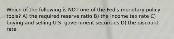 Which of the following is NOT one of the Fed's monetary policy tools? A) the required reserve ratio B) the income tax rate C) buying and selling U.S. government securities D) the discount rate