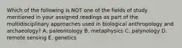 Which of the following is NOT one of the fields of study mentioned in your assigned readings as part of the multidisciplinary approaches used in biological anthropology and archaeology? A. paleontology B. metaphysics C. palynology D. remote sensing E. genetics