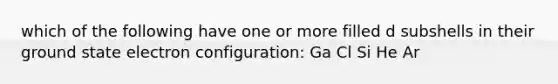 which of the following have one or more filled d subshells in their ground state electron configuration: Ga Cl Si He Ar