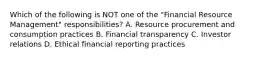 Which of the following is NOT one of the "Financial Resource Management" responsibilities? A. Resource procurement and consumption practices B. Financial transparency C. Investor relations D. Ethical financial reporting practices