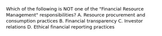 Which of the following is NOT one of the "Financial Resource Management" responsibilities? A. Resource procurement and consumption practices B. Financial transparency C. Investor relations D. Ethical financial reporting practices