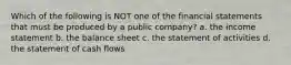 Which of the following is NOT one of the financial statements that must be produced by a public company? a. the income statement b. the balance sheet c. the statement of activities d. the statement of cash flows