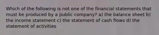 Which of the following is not one of the financial statements that must be produced by a public company? a) the balance sheet b) the income statement c) the statement of cash flows d) the statement of activities