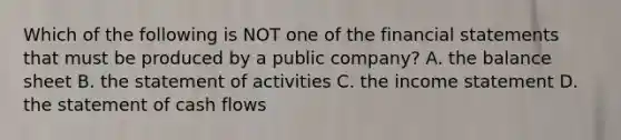 Which of the following is NOT one of the financial statements that must be produced by a public​ company? A. the balance sheet B. the statement of activities C. the income statement D. the statement of cash flows