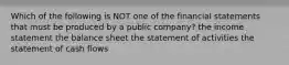 Which of the following is NOT one of the financial statements that must be produced by a public company? the income statement the balance sheet the statement of activities the statement of cash flows