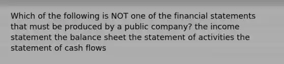 Which of the following is NOT one of the financial statements that must be produced by a public company? the income statement the balance sheet the statement of activities the statement of cash flows