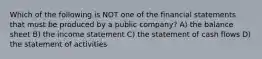 Which of the following is NOT one of the financial statements that must be produced by a public company? A) the balance sheet B) the income statement C) the statement of cash flows D) the statement of activities