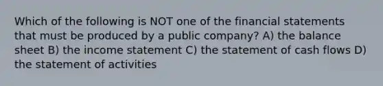 Which of the following is NOT one of the <a href='https://www.questionai.com/knowledge/kFBJaQCz4b-financial-statements' class='anchor-knowledge'>financial statements</a> that must be produced by a public company? A) the balance sheet B) the <a href='https://www.questionai.com/knowledge/kCPMsnOwdm-income-statement' class='anchor-knowledge'>income statement</a> C) the statement of cash flows D) the statement of activities