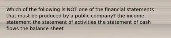 Which of the following is NOT one of the financial statements that must be produced by a public​ company? the income statement the statement of activities the statement of cash flows the balance sheet