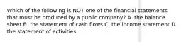 Which of the following is NOT one of the financial statements that must be produced by a public​ company? A. the balance sheet B. the statement of cash flows C. the income statement D. the statement of activities