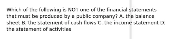 Which of the following is NOT one of the financial statements that must be produced by a public​ company? A. the balance sheet B. the statement of cash flows C. the income statement D. the statement of activities