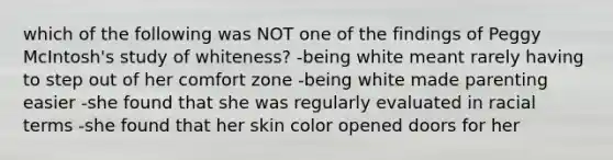 which of the following was NOT one of the findings of Peggy McIntosh's study of whiteness? -being white meant rarely having to step out of her comfort zone -being white made parenting easier -she found that she was regularly evaluated in racial terms -she found that her skin color opened doors for her