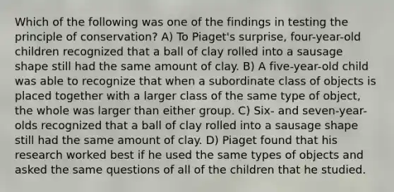 Which of the following was one of the findings in testing the principle of conservation? A) To Piaget's surprise, four-year-old children recognized that a ball of clay rolled into a sausage shape still had the same amount of clay. B) A five-year-old child was able to recognize that when a subordinate class of objects is placed together with a larger class of the same type of object, the whole was larger than either group. C) Six- and seven-year-olds recognized that a ball of clay rolled into a sausage shape still had the same amount of clay. D) Piaget found that his research worked best if he used the same types of objects and asked the same questions of all of the children that he studied.