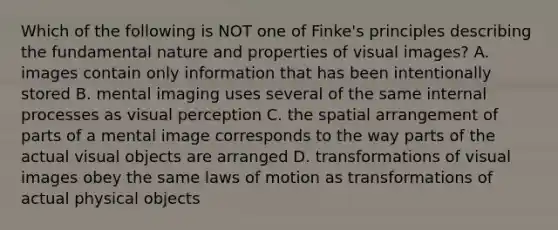 Which of the following is NOT one of Finke's principles describing the fundamental nature and properties of visual images? A. images contain only information that has been intentionally stored B. mental imaging uses several of the same internal processes as visual perception C. the spatial arrangement of parts of a mental image corresponds to the way parts of the actual visual objects are arranged D. transformations of visual images obey the same laws of motion as transformations of actual physical objects