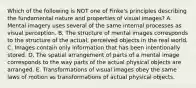 Which of the following is NOT one of Finke's principles describing the fundamental nature and properties of visual images? A. Mental imagery uses several of the same internal processes as visual perception. B. The structure of mental images corresponds to the structure of the actual, perceived objects in the real world. C. Images contain only information that has been intentionally stored. D. The spatial arrangement of parts of a mental image corresponds to the way parts of the actual physical objects are arranged. E. Transformations of visual images obey the same laws of motion as transformations of actual physical objects.