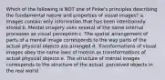 Which of the following is NOT one of Finke's principles describing the fundamental nature and properties of visual images? a. Images contain only information that has been intentionally stored b. Mental imagery uses several of the same internal processes as visual perception c. The spatial arrangement of parts of a mental image corresponds to the way parts of the actual physical objects are arranged d. Transformations of visual images obey the same laws of motion as transformations of actual physical objects e. The structure of mental images corresponds to the structure of the actual. perceived objects in the real world