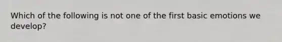 Which of the following is not one of the first basic emotions we develop?