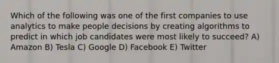 Which of the following was one of the first companies to use analytics to make people decisions by creating algorithms to predict in which job candidates were most likely to succeed? A) Amazon B) Tesla C) Google D) Facebook E) Twitter