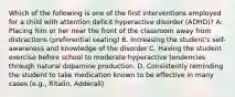 Which of the following is one of the first interventions employed for a child with attention deficit hyperactive disorder (ADHD)? A: Placing him or her near the front of the classroom away from distractions (preferential seating) B. Increasing the student's self-awareness and knowledge of the disorder C. Having the student exercise before school to moderate hyperactive tendencies through natural dopamine production. D. Consistently reminding the student to take medication known to be effective in many cases (e.g., Ritalin, Adderall)