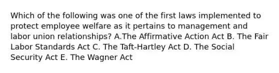 Which of the following was one of the first laws implemented to protect employee welfare as it pertains to management and labor union relationships? A.The Affirmative Action Act B. The Fair Labor Standards Act C. The Taft-Hartley Act D. The Social Security Act E. The Wagner Act