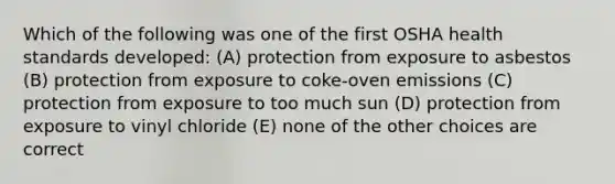 Which of the following was one of the first OSHA health standards developed: (A) protection from exposure to asbestos (B) protection from exposure to coke-oven emissions (C) protection from exposure to too much sun (D) protection from exposure to vinyl chloride (E) none of the other choices are correct