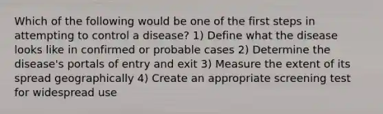 Which of the following would be one of the first steps in attempting to control a disease? 1) Define what the disease looks like in confirmed or probable cases 2) Determine the disease's portals of entry and exit 3) Measure the extent of its spread geographically 4) Create an appropriate screening test for widespread use