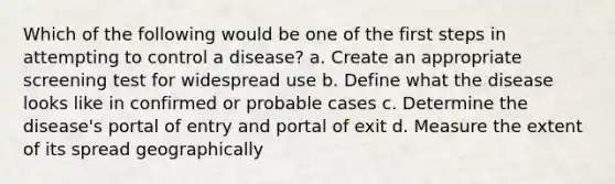 Which of the following would be one of the first steps in attempting to control a disease? a. Create an appropriate screening test for widespread use b. Define what the disease looks like in confirmed or probable cases c. Determine the disease's portal of entry and portal of exit d. Measure the extent of its spread geographically