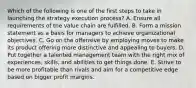 Which of the following is one of the first steps to take in launching the strategy execution process? A. Ensure all requirements of the value chain are fulfilled. B. Form a mission statement as a basis for managers to achieve organizational objectives. C. Go on the offensive by employing moves to make its product offering more distinctive and appealing to buyers. D. Put together a talented management team with the right mix of experiences, skills, and abilities to get things done. E. Strive to be more profitable than rivals and aim for a competitive edge based on bigger profit margins.