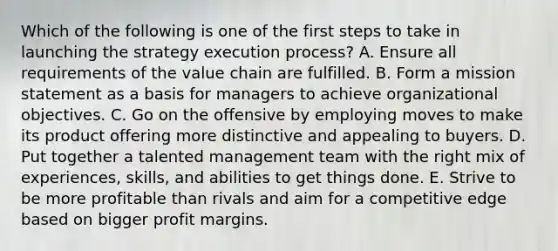 Which of the following is one of the first steps to take in launching the strategy execution process? A. Ensure all requirements of the value chain are fulfilled. B. Form a mission statement as a basis for managers to achieve organizational objectives. C. Go on the offensive by employing moves to make its product offering more distinctive and appealing to buyers. D. Put together a talented management team with the right mix of experiences, skills, and abilities to get things done. E. Strive to be more profitable than rivals and aim for a competitive edge based on bigger profit margins.