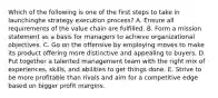 Which of the following is one of the first steps to take in launchinghe strategy execution process? A. Ensure all requirements of the value chain are fulfilled. B. Form a mission statement as a basis for managers to achieve organizational objectives. C. Go on the offensive by employing moves to make its product offering more distinctive and appealing to buyers. D. Put together a talented management team with the right mix of experiences, skills, and abilities to get things done. E. Strive to be more profitable than rivals and aim for a competitive edge based on bigger profit margins.