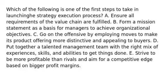 Which of the following is one of the first steps to take in launchinghe strategy execution process? A. Ensure all requirements of the value chain are fulfilled. B. Form a mission statement as a basis for managers to achieve organizational objectives. C. Go on the offensive by employing moves to make its product offering more distinctive and appealing to buyers. D. Put together a talented management team with the right mix of experiences, skills, and abilities to get things done. E. Strive to be more profitable than rivals and aim for a competitive edge based on bigger profit margins.