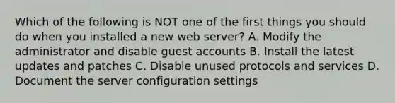 Which of the following is NOT one of the first things you should do when you installed a new web server? A. Modify the administrator and disable guest accounts B. Install the latest updates and patches C. Disable unused protocols and services D. Document the server configuration settings